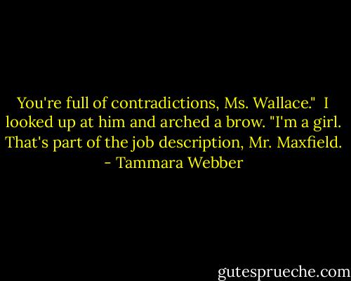 You're full of contradictions, Ms. Wallace." <br />I looked up at him and arched a brow. "I'm a girl. That's part of the job description, Mr. Maxfield. - Tammara Webber