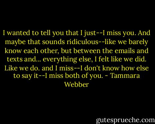 I wanted to tell you that I just--I miss you. And maybe that sounds ridiculous--like we barely know each other, but between the emails and texts and... everything else, I felt like we did. Like we do. and I miss--I don't know how else to say it--I miss both of you. - Tammara Webber