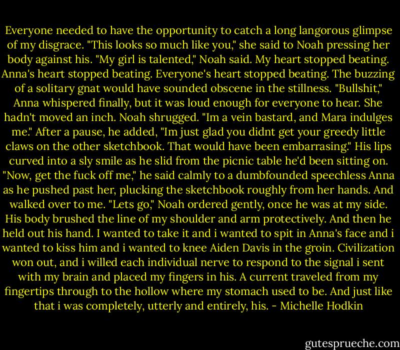 Everyone needed to have the opportunity to catch a long langorous glimpse of my disgrace. "This looks so much like you," she said to Noah pressing her body against his.<br />"My girl is talented," Noah said. My heart stopped beating. Anna's heart stopped beating. Everyone's heart stopped beating. The buzzing of a solitary gnat would have sounded obscene in the stillness.<br />"Bullshit," Anna whispered finally, but it was loud enough for everyone to hear. She hadn't moved an inch. Noah shrugged.<br />"Im a vein bastard, and Mara indulges me." After a pause, he added, "Im just glad you didnt get your greedy little claws on the other sketchbook. That would have been embarrasing." His lips curved into a sly smile as he slid from the picnic table he'd been sitting on. "Now, get the fuck off me," he said calmly to a dumbfounded speechless Anna as he pushed past her, plucking the sketchbook roughly from her hands. And walked over to me.<br />"Lets go," Noah ordered gently, once he was at my side. His body brushed the line of my shoulder and arm protectively. And then he held out his hand. I wanted to take it and i wanted to spit in Anna's face and i wanted to kiss him and i wanted to knee Aiden Davis in the groin. Civilization won out, and i willed each individual nerve to respond to the signal i sent with my brain and placed my fingers in his. A current traveled from my fingertips through to the hollow where my stomach used to be. And just like that i was completely, utterly and entirely, his. - Michelle Hodkin