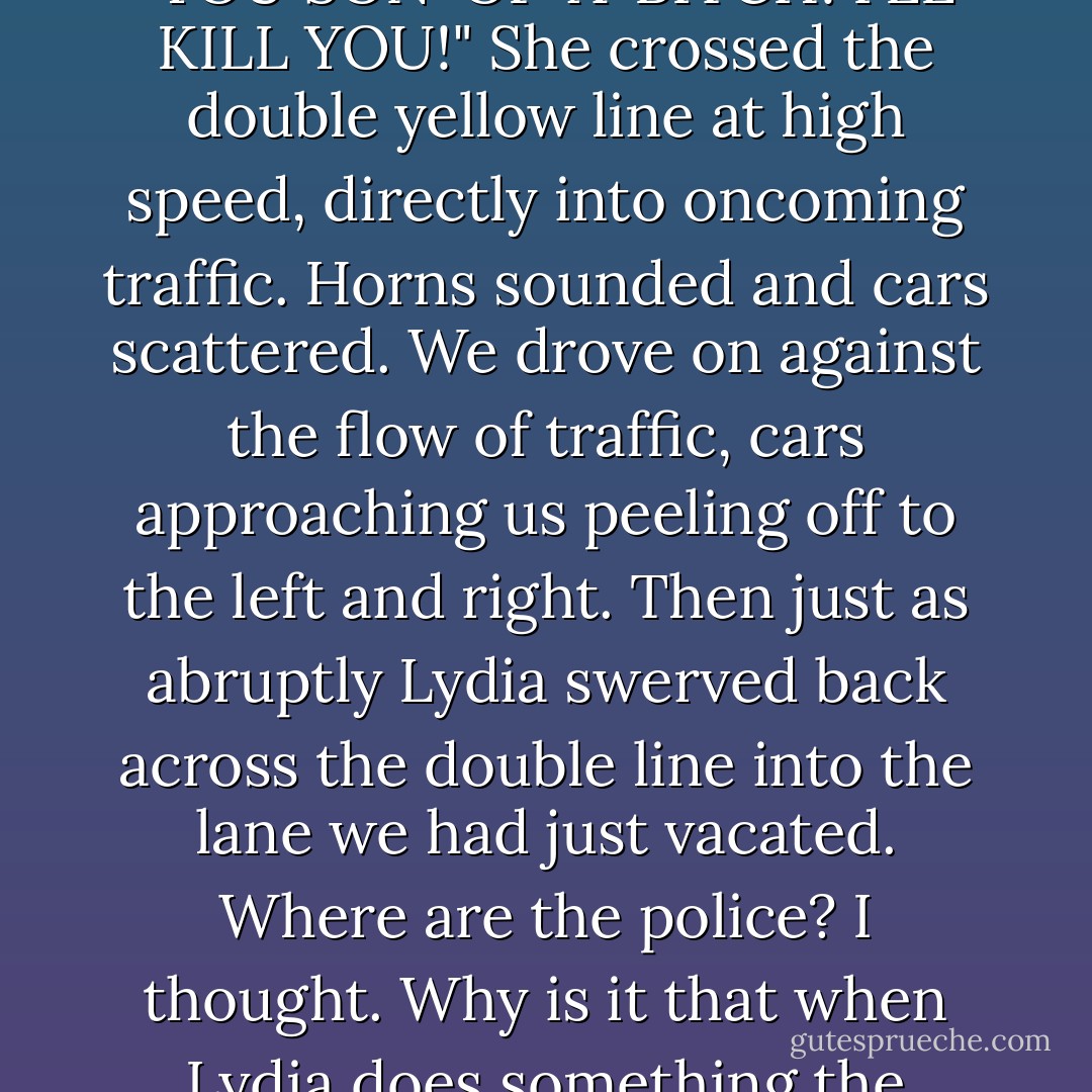 Lydia screamed. The car began to swerve all over the street. "YOU SON-OF-A-BITCH! I'LL KILL YOU!" She crossed the double yellow line at high speed, directly into oncoming traffic. Horns sounded and cars scattered. We drove on against the flow of traffic, cars approaching us peeling off to the left and right. Then just as abruptly Lydia swerved back across the double line into the lane we had just vacated. Where are the police? I thought. Why is it that when Lydia does something the police become nonexistent? - Charles Bukowski