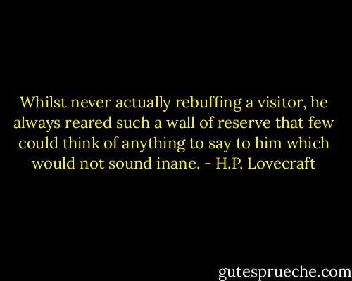 Whilst never actually rebuffing a visitor, he always reared such a wall of reserve that few could think of anything to say to him which would not sound inane. - H.P. Lovecraft