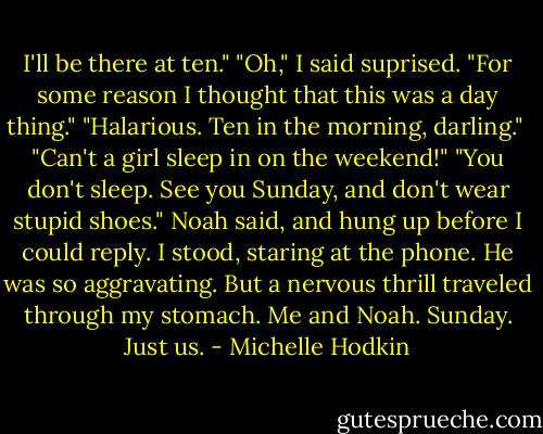 I'll be there at ten."<br />"Oh," I said suprised. "For some reason I thought that this was a day thing."<br />"Halarious. Ten in the morning, darling." <br />"Can't a girl sleep in on the weekend!"<br />"You don't sleep. See you Sunday, and don't wear stupid shoes." Noah said, and hung up before I could reply. I stood, staring at the phone. He was so aggravating. But a nervous thrill traveled through my stomach. Me and Noah. Sunday. Just us. - Michelle Hodkin