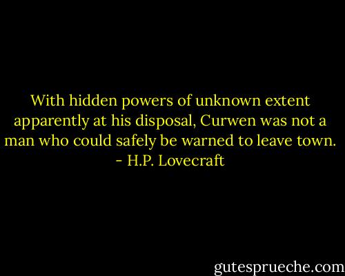 With hidden powers of unknown extent apparently at his disposal, Curwen was not a man who could safely be warned to leave town. - H.P. Lovecraft