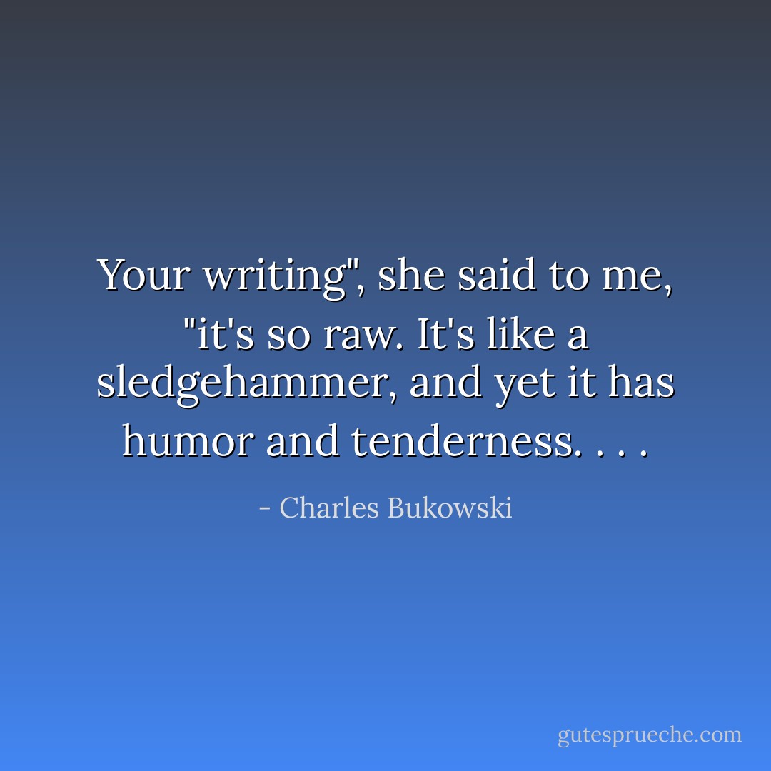 Your writing", she said to me, "it's so raw. It's like a sledgehammer, and yet it has humor and tenderness. . . . - Charles Bukowski
