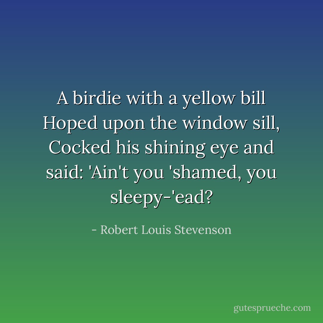 A birdie with a yellow bill<br />Hoped upon the window sill,<br />Cocked his shining eye and said:<br />'Ain't you 'shamed, you sleepy-'ead? - Robert Louis Stevenson