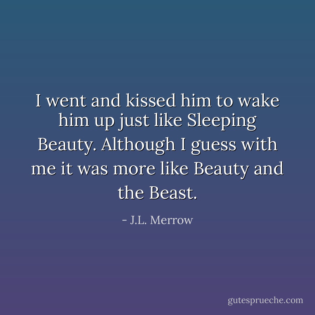 I went and kissed him to wake him up just like Sleeping Beauty. Although I guess with me it was more like Beauty and the Beast. - J.L. Merrow