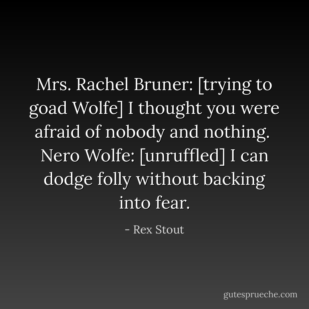 Mrs. Rachel Bruner: [trying to goad Wolfe] I thought you were afraid of nobody and nothing.<br /><br />Nero Wolfe: [unruffled] I can dodge folly without backing into fear. - Rex Stout