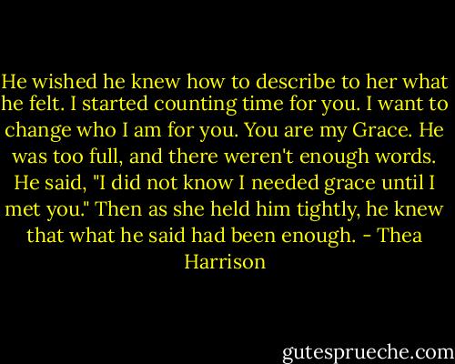 He wished he knew how to describe to her what he felt.<br />I started counting time for you.<br />I want to change who I am for you.<br />You are my Grace.<br />He was too full, and there weren't enough words.<br />He said, "I did not know I needed grace until I met you."<br />Then as she held him tightly, he knew that what he said had been enough. - Thea Harrison