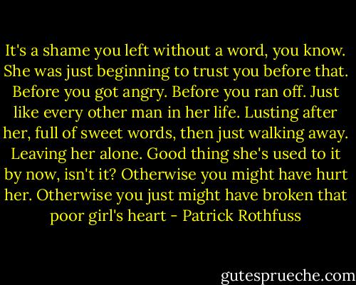 It's a shame you left without a word, you know. She was just beginning to trust you before that. Before you got angry. Before you ran off. Just like every other man in her life. Lusting after her, full of sweet words, then just walking away. Leaving her alone. Good thing she's used to it by now, isn't it? Otherwise you might have hurt her. Otherwise you just might have broken that poor girl's heart - Patrick Rothfuss