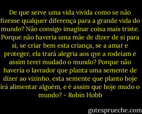 De que serve uma vida vivida como se não fizesse qualquer diferença para a grande vida do mundo? Não consigo imaginar coisa mais triste. Porque não haveria uma mãe de dizer de si para si, se criar bem esta criança, se a amar e proteger, ela trará alegria aos qye a rodeiam e assim terei mudado o mundo? Porque não haveria o lavrador que planta uma semente de dizer ao vizinho, esta semente que planto hoje irá alimentar alguém, e é assim que hoje mudo o mundo? - Robin Hobb