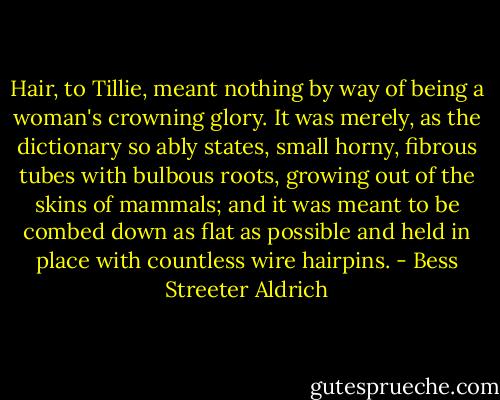 Hair, to Tillie, meant nothing by way of being a woman's crowning glory. It was merely, as the dictionary so ably states, small horny, fibrous tubes with<br />bulbous roots, growing out of the skins of mammals; and it was meant to be combed down as flat as possible and held in place with countless wire hairpins. - Bess Streeter Aldrich