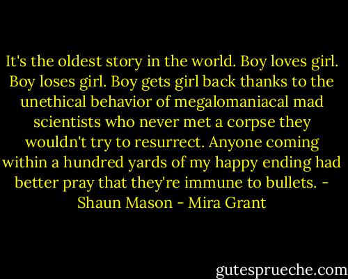 It's the oldest story in the world. Boy loves girl. Boy loses girl. Boy gets girl back thanks to the unethical behavior of megalomaniacal mad scientists who never met a corpse they wouldn't try to resurrect. Anyone coming within a hundred yards of my happy ending had better pray that they're immune to bullets. - Shaun Mason - Mira Grant