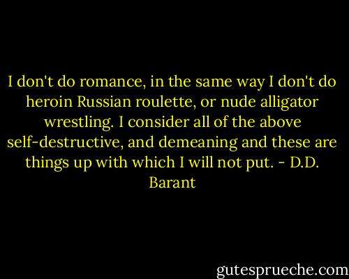 I don't do romance, in the same way I don't do heroin Russian roulette, or nude alligator wrestling. I consider all of the above self-destructive, and demeaning and these are things up with which I will not put. - D.D. Barant