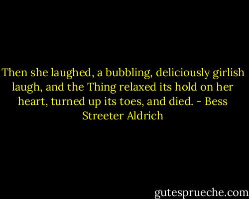Then she laughed, a bubbling, deliciously girlish laugh, and the Thing relaxed its hold on her heart, turned up its toes, and died. - Bess Streeter Aldrich