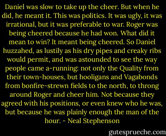 Daniel was slow to take up the cheer. But when he did, he meant it. This was politics. It was ugly, it was irrational, but it was preferable to war. Roger was being cheered because he had won. What did it mean to win? It meant being cheered. So Daniel huzzahed, as lustily as his dry pipes and creaky ribs would permit, and was astounded to see the way people came a-running: not only the Quality from their town-houses, but hooligans and Vagabonds from bonfire-strewn fields to the north, to throng around Roger and cheer him. Not because they agreed with his positions, or even knew who he was, but because he was plainly enough the man of the hour. - Neal Stephenson