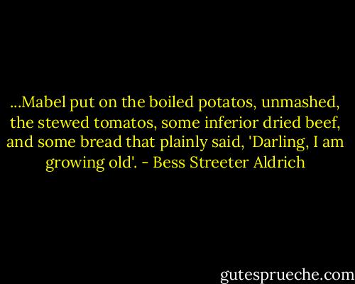 ...Mabel put on the boiled potatos, unmashed, the stewed tomatos, some inferior dried beef, and some bread that plainly said, 'Darling, I am growing old'. - Bess Streeter Aldrich