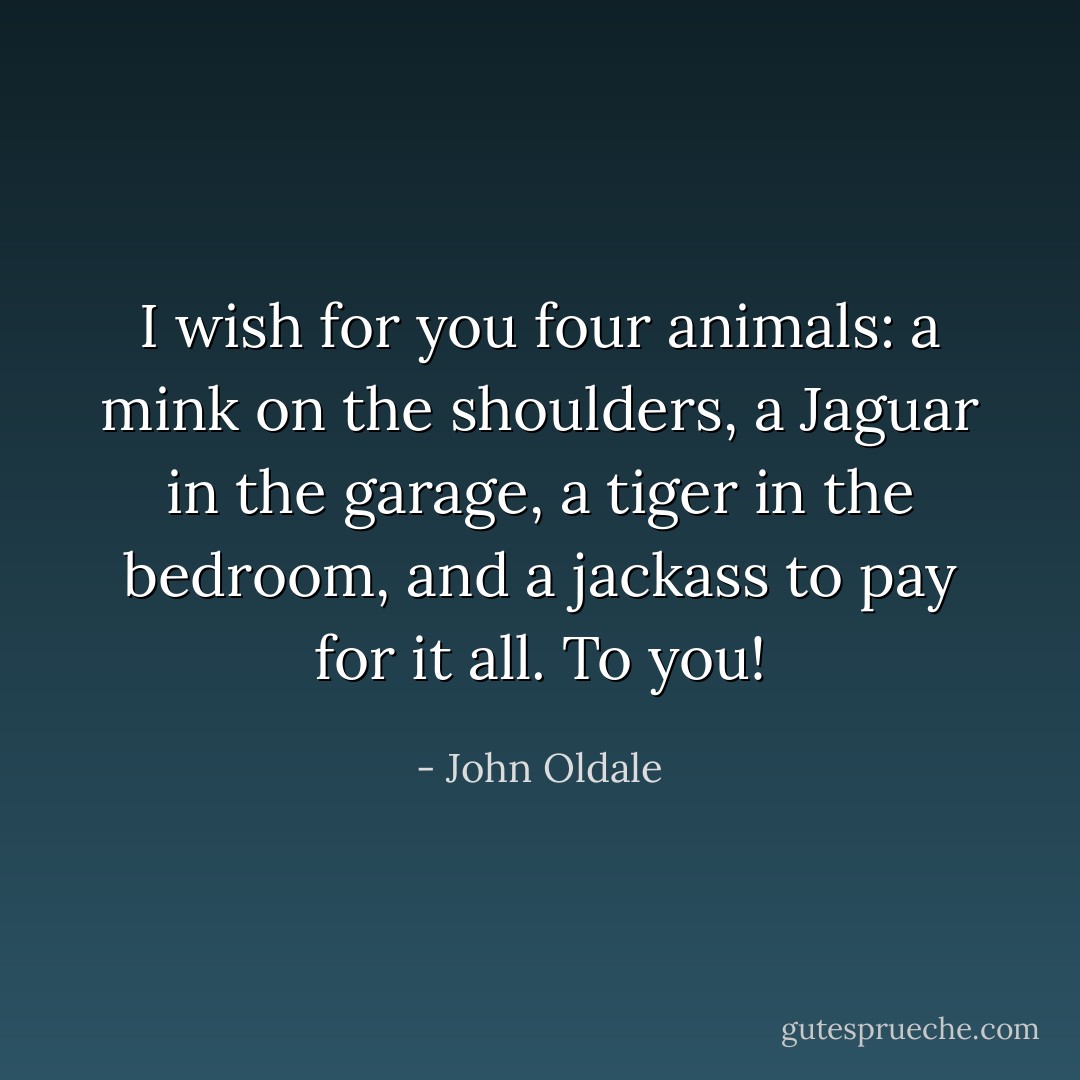 I wish for you four animals: a mink on the shoulders, a Jaguar in the garage, a tiger in the bedroom, and a jackass to pay for it all. To you! - John Oldale