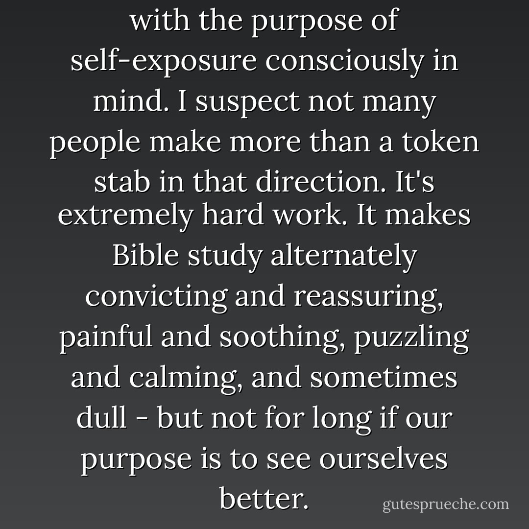 We must come to the Bible with the purpose of self-exposure consciously in mind. I suspect not many people make more than a token stab in that direction. It's extremely hard work. It makes Bible study alternately convicting and reassuring, painful and soothing, puzzling and calming, and sometimes dull - but not for long if our purpose is to see ourselves better. - Larry Crabb