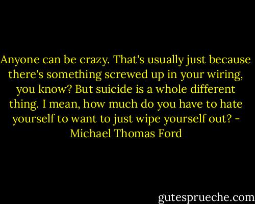 Anyone can be crazy. That's usually just because there's something screwed up in your wiring, you know? But suicide is a whole different thing. I mean, how much do you have to hate yourself to want to just wipe yourself out? - Michael Thomas Ford