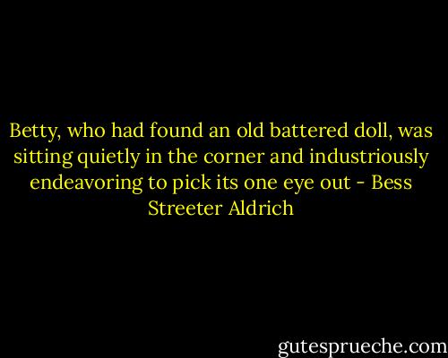 Betty, who had found an old battered doll, was sitting quietly in the corner and industriously endeavoring to pick its one eye out - Bess Streeter Aldrich