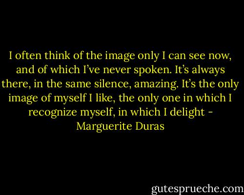 I often think of the image only I can see now, and of which I’ve never spoken. It’s always there, in the same silence, amazing. It’s the only image of myself I like, the only one in which I recognize myself, in which I delight - Marguerite Duras