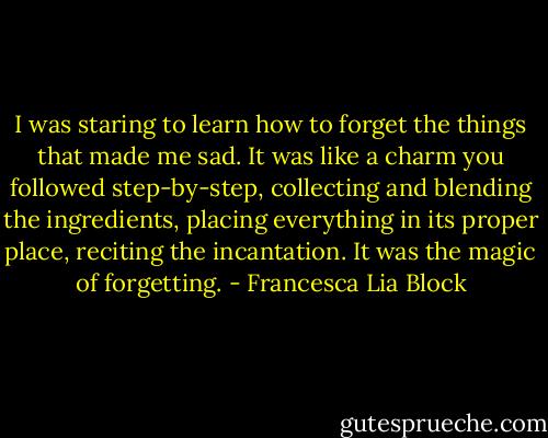 I was staring to learn how to forget the things that made me sad. It was like a charm you followed step-by-step, collecting and blending the ingredients, placing everything in its proper place, reciting the incantation. It was the magic of forgetting. - Francesca Lia Block