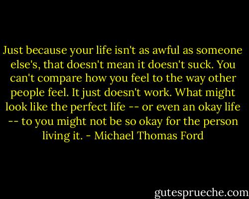 Just because your life isn't as awful as someone else's, that doesn't mean it doesn't suck. You can't compare how you feel to the way other people feel. It just doesn't work. What might look like the perfect life -- or even an okay life -- to you might not be so okay for the person living it. - Michael Thomas Ford