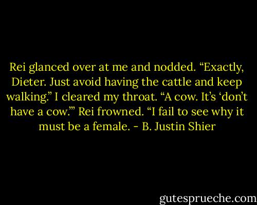 Rei glanced over at me and nodded. “Exactly, Dieter. Just avoid having the cattle and keep walking.” I cleared my throat. “A cow. It’s ‘don’t have a cow.’” Rei frowned. “I fail to see why it must be a female. - B. Justin Shier