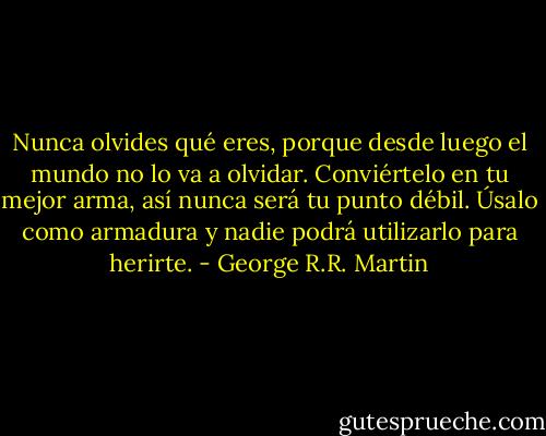 Nunca olvides qué eres, porque desde luego el mundo no lo va a olvidar. Conviértelo en tu mejor arma, así nunca será tu punto débil. Úsalo como armadura y nadie podrá utilizarlo para herirte. - George R.R. Martin