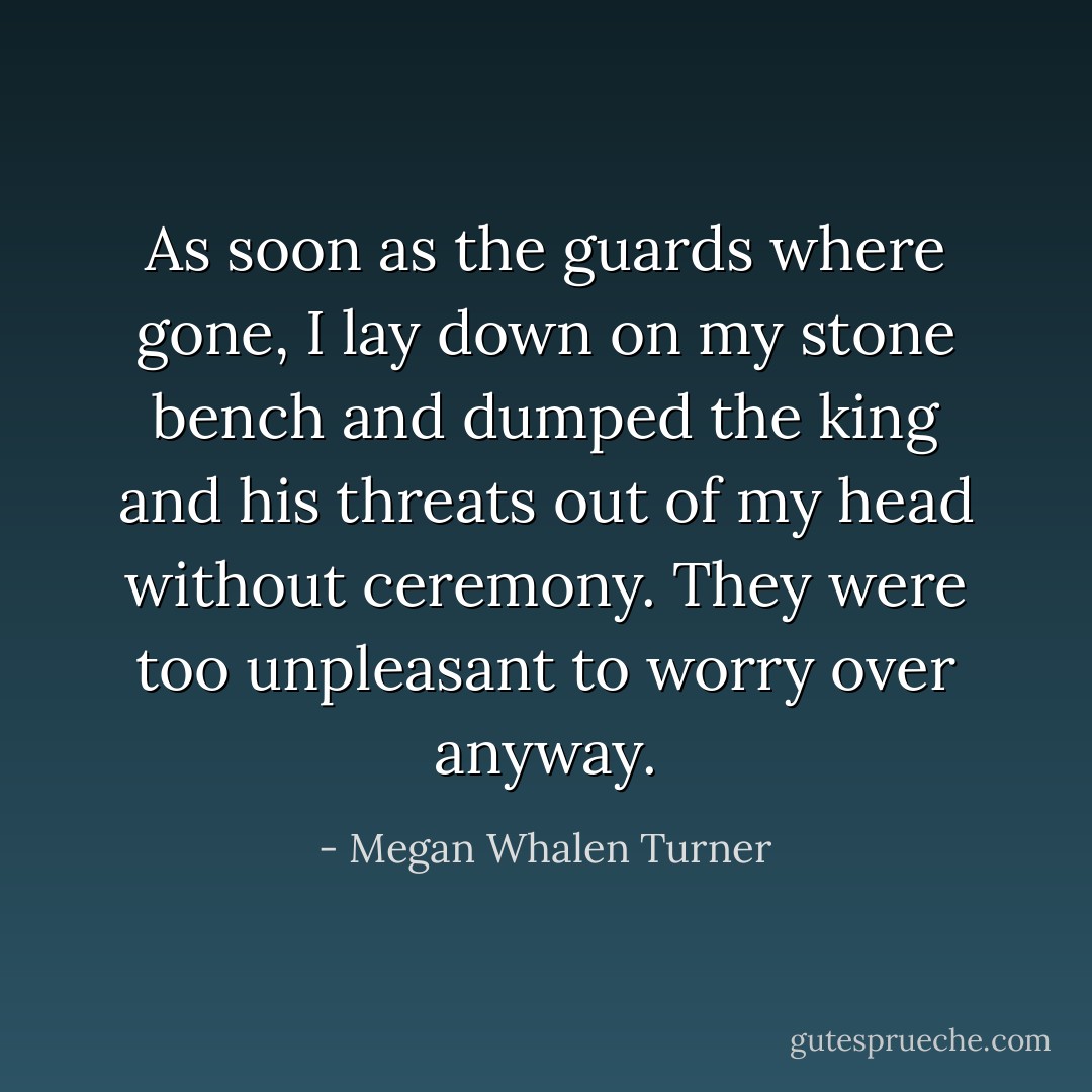 As soon as the guards where gone, I lay down on my stone bench and dumped the king and his threats out of my head without ceremony. They were too unpleasant to worry over anyway. - Megan Whalen Turner
