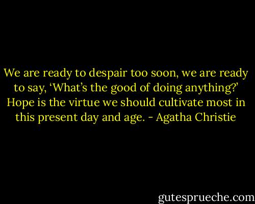 We are ready to despair too soon, we are ready to say, ‘What’s the good of doing anything?’ Hope is the virtue we should cultivate most in this present day and age. - Agatha Christie