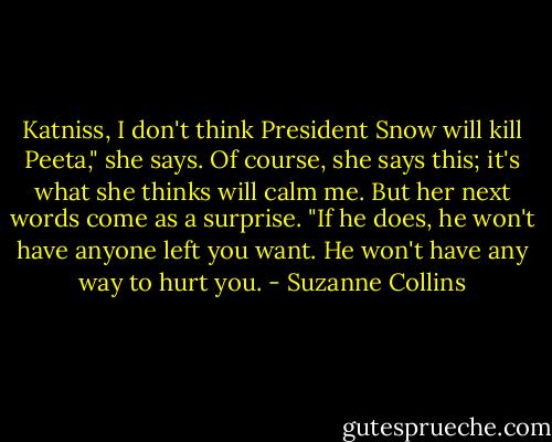 Katniss, I don't think President Snow will kill Peeta," she says. Of course, she says this; it's what she thinks will calm me. But her next words come as a surprise. "If he does, he won't have anyone left you want. He won't have any way to hurt you. - Suzanne Collins