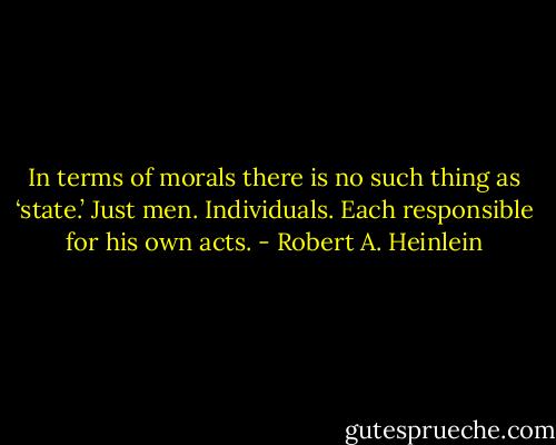 In terms of morals there is no such thing as ‘state.’ Just men. Individuals. Each responsible for his own acts. - Robert A. Heinlein