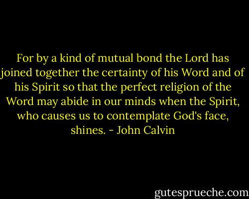 For by a kind of mutual bond the Lord has joined together the certainty of his Word and of his Spirit so that the perfect religion of the Word may abide in our minds when the Spirit, who causes us to contemplate God's face, shines. - John Calvin
