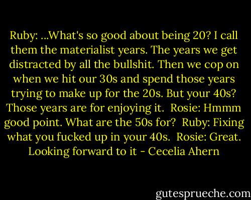 Ruby: ...What's so good about being 20? I call them the materialist years. The years we get distracted by all the bullshit. Then we cop on when we hit our 30s and spend those years trying to make up for the 20s. But your 40s? Those years are for enjoying it.<br /><br />Rosie: Hmmm good point. What are the 50s for?<br /><br />Ruby: Fixing what you fucked up in your 40s.<br /><br />Rosie: Great. Looking forward to it - Cecelia Ahern