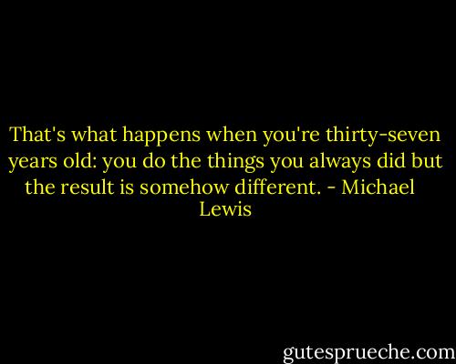 That's what happens when you're thirty-seven years old: you do the things you always did but the result is somehow different. - Michael   Lewis