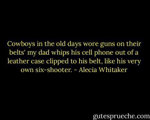 Cowboys in the old days wore guns on their belts' my dad whips his cell phone out of a leather case clipped to his belt, like his very own six-shooter. - Alecia Whitaker