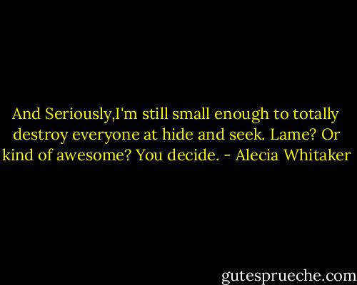 And Seriously,I'm still small enough to totally destroy everyone at hide and seek. Lame? Or kind of awesome? You decide. - Alecia Whitaker