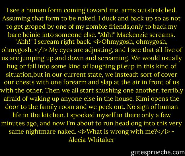 I see a human form coming toward me, arms outstretched. Assuming that form to be naked, I duck and back up so as not to get groped by one of my zombie friends,only to back my bare heinie into someone else.<br />"Ahh!" Mackenzie screams.<br />"Ahh!" I scream right back.<br /><i>Ohmygosh, ohmygosh, ohmygosh. </i> My eyes are adjusting, and I see that all five of us are jumping up and down and screaming. We would usually hug or fall into some kind of laughing pileup in this kind of situation,but in our current state, we insteadt sort of cover our chests with one forearm and slap at the air in front of us with the other. Then we all start shushing one another, terribly afraid of waking up anyone else in the house.<br />Kimi opens the door to the family room and we peek out. No sign of human life in the kitchen. I spooked myself in there only a few minutes ago, and now I'm about to run headlong into this very same nightmare naked. <i>What is wrong with me?</i> - Alecia Whitaker