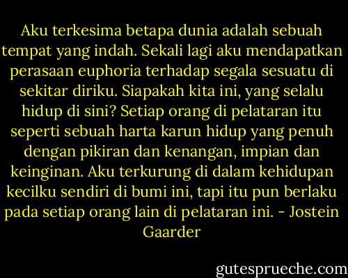 Aku terkesima betapa dunia adalah sebuah tempat yang indah. Sekali lagi aku mendapatkan perasaan euphoria terhadap segala sesuatu di sekitar diriku. Siapakah kita ini, yang selalu hidup di sini? Setiap orang di pelataran itu seperti sebuah harta karun hidup yang penuh dengan pikiran dan kenangan, impian dan keinginan. Aku terkurung di dalam kehidupan kecilku sendiri di bumi ini, tapi itu pun berlaku pada setiap orang lain di pelataran ini. - Jostein Gaarder