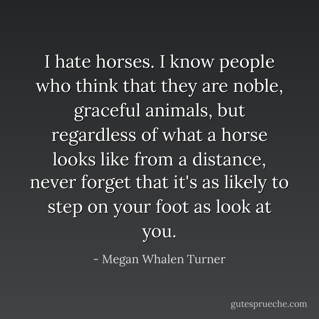 I hate horses. I know people who think that they are noble, graceful animals, but regardless of what a horse looks like from a distance, never forget that it's as likely to step on your foot as look at you. - Megan Whalen Turner