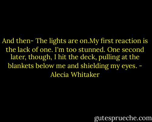 And then-<br />The lights are on.My first reaction is the lack of one. I'm too stunned. One second later, though, I hit the deck, pulling at the blankets below me and shielding my eyes. - Alecia Whitaker