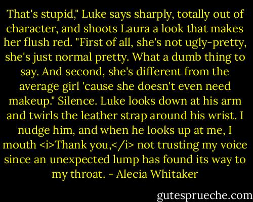 That's stupid," Luke says sharply, totally out of character, and shoots Laura a look that makes her flush red. "First of all, she's not ugly-pretty, she's just normal pretty. What a dumb thing to say. And second, she's different from the average girl 'cause she doesn't even need makeup."<br />Silence. Luke looks down at his arm and twirls the leather strap around his wrist. I nudge him, and when he looks up at me, I mouth <i>Thank you,</i> not trusting my voice since an unexpected lump has found its way to my throat. - Alecia Whitaker