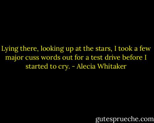 Lying there, looking up at the stars, I took a few major cuss words out for a test drive before I started to cry. - Alecia Whitaker