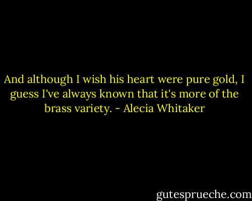And although I wish his heart were pure gold, I guess I've always known that it's more of the brass variety. - Alecia Whitaker