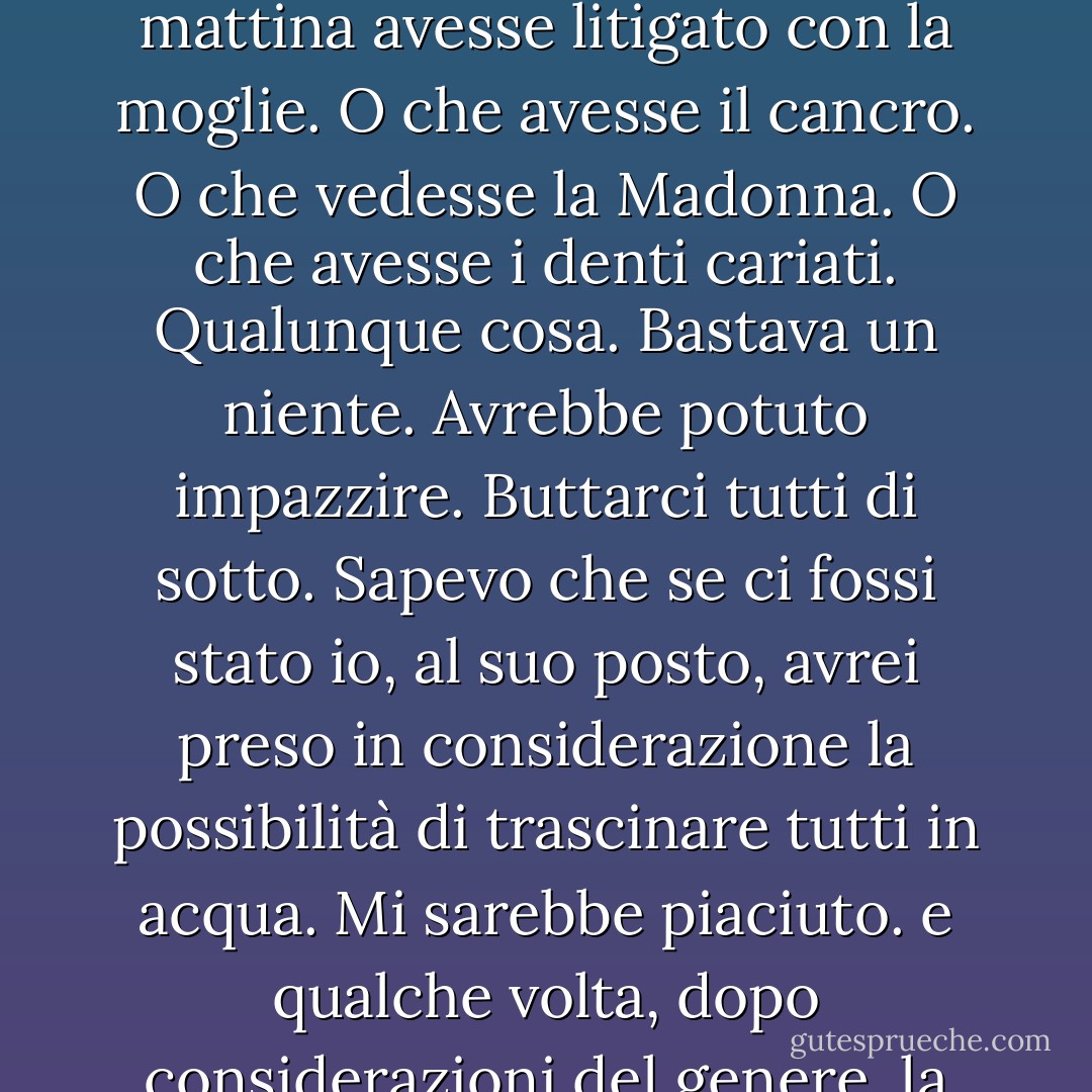 L’autobus correva lungo una striscia di cemento molto stretta a pelo dell’acqua senza parapetto, niente; tutto lì. L’autista si appoggiava allo schienale e passava rombando su quella stretta striscia di cemento circondata dall’acqua e tutti i passeggeri dell’autobus, venticinque o quaranta o cinquantadue persone si fidavano di lui, ma io no. Ogni tanto c’era un nuovo autista e io pensavo, come li scelgono, questi figli di puttana? L’acqua è profonda su tutt’e due i lati e basta un piccolo errore per andare tutti al creatore. Era ridicolo. Mettiamo che quella mattina avesse litigato con la moglie. O che avesse il cancro. O che vedesse la Madonna. O che avesse i denti cariati. Qualunque cosa. Bastava un niente. Avrebbe potuto impazzire. Buttarci tutti di sotto. Sapevo che se ci fossi stato io, al suo posto, avrei preso in considerazione la possibilità di trascinare tutti in acqua. Mi sarebbe piaciuto. e qualche volta, dopo considerazioni del genere, la possibilità diventa realtà. Per ogni Giovanna d’Arco c’è un Hitler appollaiato dall’altra estremità dell’altalena. La vecchia storia del bene e del male. Ma nessuno di quegli autisti ci buttò mai di sotto. Pensavano soltanto alle rate della macchina, alla partita di baseball, al taglio dei capelli, alle ferie, ai clisteri, alle domeniche in famiglia. In quel branco di merdosi non c’era nemmeno un vero uomo. Arrivavo sempre al lavoro con la nausea ma sano e salvo. Il che dimostra che Schumann era più relativo di Shostakovich… - Charles Bukowski