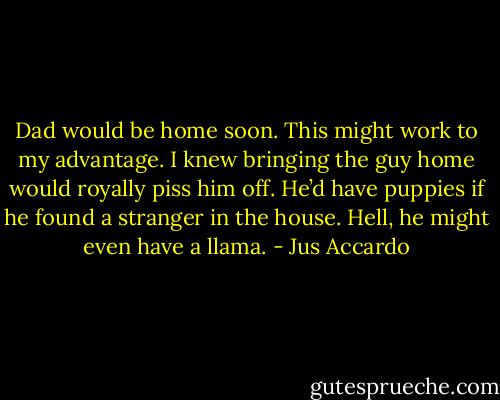 Dad would be home soon. This might work to my advantage. I knew bringing the guy home would royally piss him off. He’d have puppies if he found a stranger in the house. Hell, he might even have a llama. - Jus Accardo