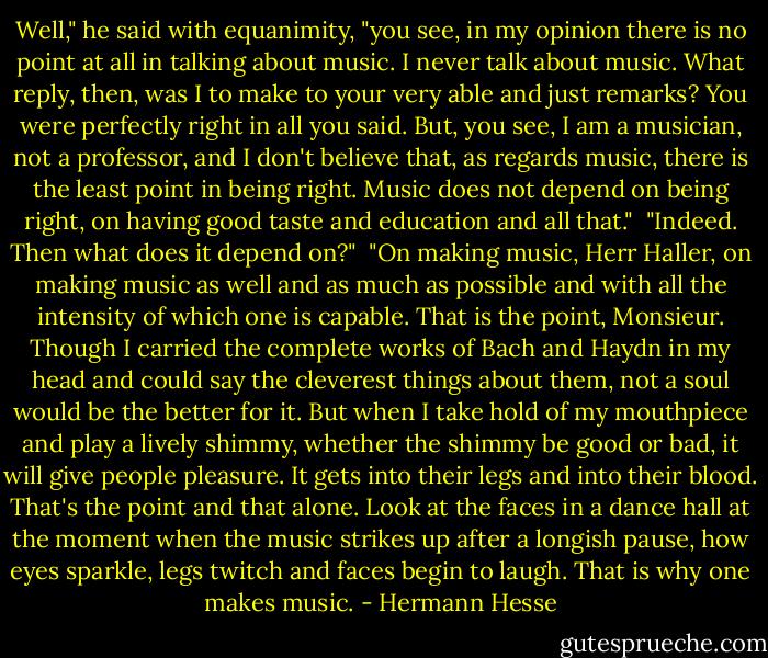 Well," he said with equanimity, "you see, in my opinion there is no point at all in talking about music. I never talk about music. What reply, then, was I to make to your very able and just remarks? You were perfectly right in all you said. But, you see, I am a musician, not a professor, and I don't believe that, as regards music, there is the least point in being right. Music does not depend on being right, on having good taste and education and all that."<br /><br />"Indeed. Then what does it depend on?"<br /><br />"On making music, Herr Haller, on making music as well and as much as possible and with all the intensity of which one is capable. That is the point, Monsieur. Though I carried the complete works of Bach and Haydn in my head and could say the cleverest things about them, not a soul would be the better for it. But when I take hold of my mouthpiece and play a lively shimmy, whether the shimmy be good or bad, it will give people pleasure. It gets into their legs and into their blood. That's the point and that alone. Look at the faces in a dance hall at the moment when the music strikes up after a longish pause, how eyes sparkle, legs twitch and faces begin to laugh. That is why one makes music. - Hermann Hesse