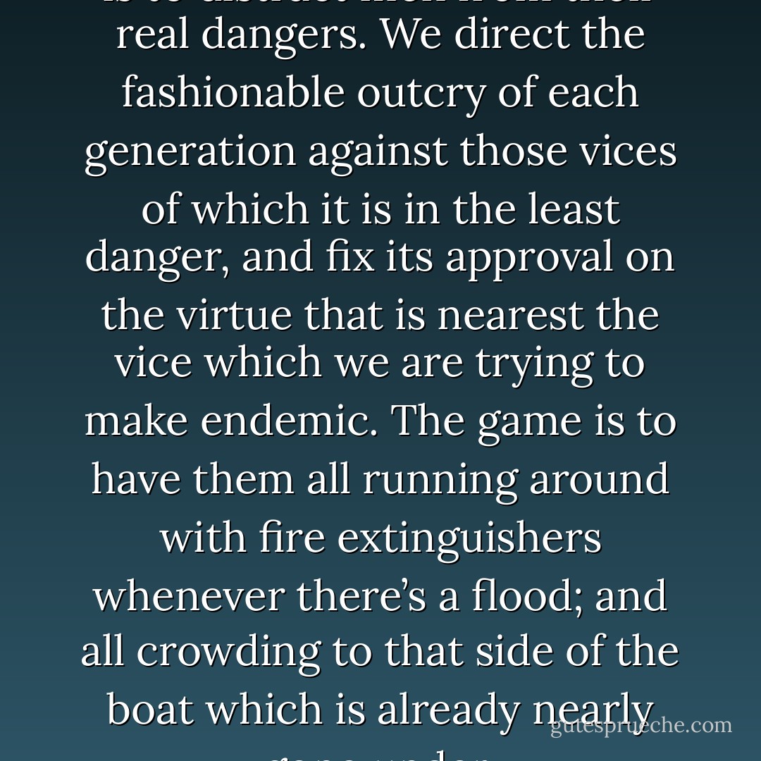 The use of fashions in thought is to distract men from their real dangers. We direct the fashionable outcry of each generation against those vices of which it is in the least danger, and fix its approval on the virtue that is nearest the vice which we are trying to make endemic. The game is to have them all running around with fire extinguishers whenever there’s a flood; and all crowding to that side of the boat which is already nearly gone under. - C.S. Lewis