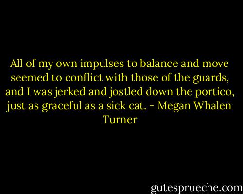 All of my own impulses to balance and move seemed to conflict with those of the guards, and I was jerked and jostled down the portico, just as graceful as a sick cat. - Megan Whalen Turner